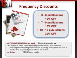 Frequency Discounts




ADVERTISING FEATURE (cost per page)           $ 8,500.00 pesos plus tax
This is a type of article aimed at providing information on a given enterprise,
    including details regarding its foundations, beginning, development and goals. It
    must include images and general interest information.
Ad design            $ 850.00 pesos plus tax
 