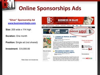 Online Sponsorships Ads
   “Silver” Sponsorship Ad
  www.businessinbajio.com

Size: 205 wide x 114 high

Duration: One month

Position: Single ad (not shared)

Investment: $ 8,000.00



               Rate does not include tax
 