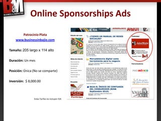 Online Sponsorships Ads
       Patrocinio Plata
    www.businessinbajio.com

Tamaño: 205 largo x 114 alto

Duración: Un mes

Posición: Única (No se comparte)

Inversión: $ 8,000.00



                Estas Tarifas no incluyen IVA
 