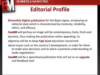Editorial Profile
Bimonthly Digital publication for the Bajio region, employing an
   editorial style which is characterized by creativity, reliability,
   ethics, and efficacy.
BandM will portray an image will be contemporary, lively, fresh and
dynamic, thus making the publication rather appealing. Its
objective will be to keep high level executives concerned
about issues such as the country’s development, in order for them
   to make wise decisions and to attain a practical understanding of
   trade negotiations
BandM will be a spearhead publication that will act as an upgrade
   and feedback tool.
 