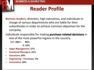 Reader Profile
Busines leaders, directors, high executives, and individuals in
   charge of various departments who are liable for their
   subordinates in order to achieve common objectives for the
   company.
Individuals responsible for making purchase related decisions in
   one of the most powerful regions in the country.
     NSE: ABC+:       85%
                   C: 15%
•   Upper Management: 17%
•   Functional Managers: 21%
•   Executives: 29%
•   Engineering / Purchases: 3%
•   Universities: 30%
 