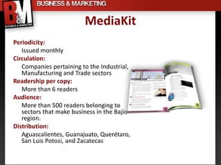 MediaKit
Periodicity:
   Issued monthly
Circulation:
   Companies pertaining to the Industrial,
   Manufacturing and Trade sectors
Readership per copy:
   More than 6 readers
Audience:
   More than 500 readers belonging to
   sectors that make business in the Bajio
   region.
Distribution:
   Aguascalientes, Guanajuato, Querétaro,
   San Luis Potosi, and Zacatecas
 