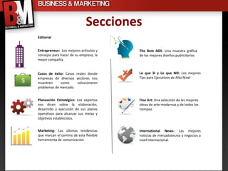 Secciones
Editorial


Entrepreneur: Los mejores artículos y   The Best ADS: Una muestra gráfica
consejos para hacer de su empresa, la   de los mejores diseños publicitarios
mejor compañía


Casos de éxito: Casos reales donde      Lo que SI y Lo que NO: Los mejores
empresas de diversos sectores nos       Tips para Ejecutivos de Alto Nivel
muestren     como      solucionaron
problemas de mercado.


Planeación Estratégica: Los expertos    Fine Art: Una selección de las mejores
nos dicen sobre la elaboración,         obras de arte modernas y de todos los
desarrollo y ejecución de sus planes    tiempos
operativos para alcanzar sus metas y
objetivos establecidos.


Marketing: Las últimas tendencias       International News: Las mejores
que marcan el camino de esta flexible   noticias de mercadotecnia y negocios a
herramienta de comunicación             nivel Internacional.
 