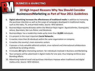 10 High Impact Reasons Why You Should Consider
            BusinessandMarketing as Part of Your 2011 Guidelines
1. Digital advertising increases the effectiveness of traditional media in addition to increasing
    the purchase intention as well as the scope of campaigns developed in traditional media,
    such as the radio, TV, and printed media. Source: NFO Infratest.
2. BusinesinBajio reaches 6 states within the Mexican Bajio region: Aguascalientes, Guanajuato,
    Jalisco, Queretaro, San Luis Potosi, and Zacatecas.
3. BusinesinBajio has a readership made up by more than 10,000 individuals.
4. It is present in the most important Social Networks.
5. It reaches more than 3 individuals within the same organization or company.
6. It reaches the country’s main economic sectors.
7. It possess a truly valuable editorial content, since national and international collaborators
    contribute by sending articles.
8. It includes 20 highly interesting sections for individuals involved in Business and Marketing.
9. Your company will be advertised in digital media for one year, thus helping reinforce your
    Branding efforts.
10. Advertising material recall and purchase intentions improve when traditional and digital
    media unite. Source: NFO Infratest.
 