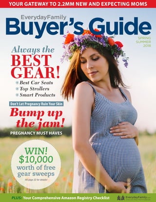 Buyer’sGuideSPRING
SUMMER
2018
EverydayFamily
YOUR GATEWAY TO 2.2MM NEW AND EXPECTING MOMS
PLUS: Your Comprehensive Amazon Registry Checklist
WIN!
$10,000
worth of free
gear sweeps
Hit page 32 for details!
Don’t Let Pregnancy Ruin Your Skin
Bump up
the jam!
PREGNANCY MUST HAVES
Always the
BEST
GEAR!6 Best Car Seats
6 Top Strollers
6 Smart Products
 
