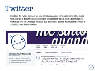 •  O público do Twitter é ativo e fiel e se acostumando aos GIFs na timeline. Ele é muito
mais propício a discutir situações infelizes e sarcásticas do dia-a-dia e polêmicas do
momentos. Por ser uma rede mais ágil que as demais, quando mais recente e ‘fresh’ o
conteúdo, mais relevante ele é.
Twitter 
 