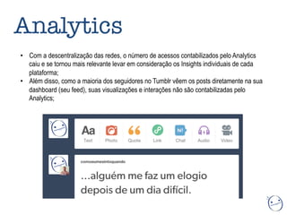Analytics
•  Com a descentralização das redes, o número de acessos contabilizados pelo Analytics
caiu e se tornou mais relevante levar em consideração os Insights individuais de cada
plataforma;
•  Além disso, como a maioria dos seguidores no Tumblr vêem os posts diretamente na sua
dashboard (seu feed), suas visualizações e interações não são contabilizadas pelo
Analytics;
 