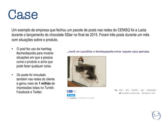 Case
Um exemplo de empresa que fechou um pacote de posts nas redes do CEMSQ foi a Lacta
durante o lançamento do chocolate 5Star no final de 2015. Foram três posts durante um mês
com situações sobre o produto.
•  O post fez uso da hashtag
#acheidepodia para mostrar
situações em que a pessoa
come o produto e acha que
pode fazer qualquer coisa.
•  Os posts foi vinculado
também nas redes do cliente
e gerou mais de 1 milhão de
impressões totais no Tumblr,
Facebook e Twitter.
 