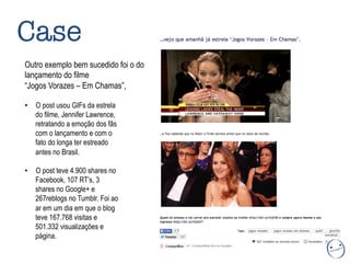 Case
Outro exemplo bem sucedido foi o do
lançamento do filme
“Jogos Vorazes – Em Chamas”,
•  O post usou GIFs da estrela
do filme, Jennifer Lawrence,
retratando a emoção dos fãs
com o lançamento e com o
fato do longa ter estreado
antes no Brasil.
•  O post teve 4.900 shares no
Facebook, 107 RT’s, 3
shares no Google+ e
267reblogs no Tumblr. Foi ao
ar em um dia em que o blog
teve 167.768 visitas e
501.332 visualizações e
página.
 