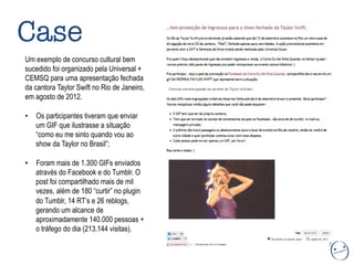 Um exemplo de concurso cultural bem
sucedido foi organizado pela Universal +
CEMSQ para uma apresentação fechada
da cantora Taylor Swift no Rio de Janeiro,
em agosto de 2012.
•  Os participantes tiveram que enviar
um GIF que ilustrasse a situação
“como eu me sinto quando vou ao
show da Taylor no Brasil”;
•  Foram mais de 1.300 GIFs enviados
através do Facebook e do Tumblr. O
post foi compartilhado mais de mil
vezes, além de 180 “curtir” no plugin
do Tumblr, 14 RT’s e 26 reblogs,
gerando um alcance de
aproximadamente 140.000 pessoas +
o tráfego do dia (213.144 visitas).
Case
 