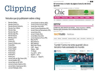 Clipping
Veículos que já publicaram sobre o blog:
•  Revista Galileu;
•  Revista Você S.A.;
•  Revista Mundo Estranho;
•  Revista Top of Mind;
•  Revista Veja;
•  Revista Veja SP;
•  Revista Veja Rio;
•  Revista Época;
•  Revista Júnior;
•  Portal R7;
•  Portal UOL;
•  Portal G1/Globo.com;
•  Portal BOL;
•  Portal Vírgula;
•  Portal Yahoo!;
•  Portal IstoÉ;
•  Portal Terra;
•  Portal MTV;
•  Portal Chic;
•  Jornal Folha de São Paulo (SP);
•  Jornal Estadão (SP);
•  Jornal Diário de SP (SP);
•  Jornal de Santa Catarina (SC);
•  Jornal Diário Catarinense (SC);
•  Jornal A Redação (GO);
•  Jornal Estado de Minas (MG);
•  Jornal Correio do Povo (RS);
•  Jornal Zero Hora (RS);
•  Jornal Correio Braziliense (DF);
•  Jornal Folha de Pernambuco (PE);
•  Jornal Extra (RJ);
•  Jornal O Globo (RJ);
•  Jornal Meia Hora (RJ);
•  Jornal Gazeta do Povo (PR);
•  Blog YouPix;
•  Blog Petiscos;
•  Blog 2Beauty;
•  Blog Lilian Pacce;
•  CQC – Band;
•  Teleton - SBT;
•  TV Brasil;
•  Furo MTV – MTV;
•  MyMTV – MTV:
•  Amaury Jr. – RedeTV;
 