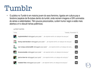 •  O público no Tumblr é em maioria jovem do sexo feminino, ligados em cultura pop e
fandoms (espécie de fã-clubes dentro do tumblr, onde reúnem imagens e GIFs animados
de séries e celebridades). Têm poucos preconceitos, curtem humor negro e estão mais
abertos a rir e discutir temas polêmicos;
Tumblr
 