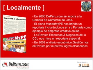 [  Localmente  ] En 2008 DePeru.com se asocia a la Cámara de Comercio de Lima. El diario MundoMyPE nos brinda un reportaje incluyéndonos en su Portada como ejemplo de empresa creativa online. La Revista Empresas & Negocios de la CCL nos hace un reportaje especial. En 2009 el diario económico Gestión nos entrevista por nuestros logros alcanzados. 