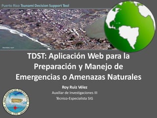Puerto Rico Tsunami Decision Support Tool
Meulaboh, Aceh
TDST: Aplicación Web para la
Preparación y Manejo de
Emergencias o Amenazas Naturales
Roy Ruiz Vélez
Auxiliar de Investigaciones III
Técnico-Especialista SIG
 