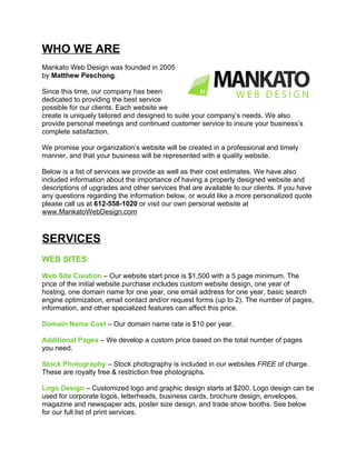 WHO WE ARE
Mankato Web Design was founded in 2005
by Matthew Peschong.

Since this time, our company has been
dedicated to providing the best service
possible for our clients. Each website we
create is uniquely tailored and designed to suite your company’s needs. We also
provide personal meetings and continued customer service to insure your business’s
complete satisfaction.

We promise your organization’s website will be created in a professional and timely
manner, and that your business will be represented with a quality website.

Below is a list of services we provide as well as their cost estimates. We have also
included information about the importance of having a properly designed website and
descriptions of upgrades and other services that are available to our clients. If you have
any questions regarding the information below, or would like a more personalized quote
please call us at 612-558-1020 or visit our own personal website at
www.MankatoWebDesign.com



SERVICES
WEB SITES:

Web Site Creation – Our website start price is $1,500 with a 5 page minimum. The
price of the initial website purchase includes custom website design, one year of
hosting, one domain name for one year, one email address for one year, basic search
engine optimization, email contact and/or request forms (up to 2). The number of pages,
information, and other specialized features can affect this price.

Domain Name Cost – Our domain name rate is $10 per year.

Additional Pages – We develop a custom price based on the total number of pages
you need.

Stock Photography – Stock photography is included in our websites FREE of charge.
These are royalty free & restriction free photographs.

Logo Design – Customized logo and graphic design starts at $200. Logo design can be
used for corporate logos, letterheads, business cards, brochure design, envelopes,
magazine and newspaper ads, poster size design, and trade show booths. See below
for our full list of print services.
 