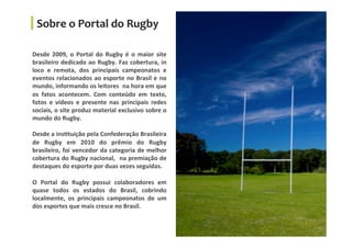 Desde	
   2009,	
   o	
   Portal	
   do	
   Rugby	
   é	
   o	
   maior	
   site	
  
brasileiro	
  dedicado	
  ao	
  Rugby.	
  Faz	
  cobertura,	
  in	
  
loco	
   e	
   remota,	
   dos	
   principais	
   campeonatos	
   e	
  
eventos	
  relacionados	
  ao	
  esporte	
  no	
  Brasil	
  e	
  no	
  
mundo,	
  informando	
  os	
  leitores	
  	
  na	
  hora	
  em	
  que	
  
os	
   fatos	
   acontecem.	
   Com	
   conteúdo	
   em	
   texto,	
  
fotos	
   e	
   vídeos	
   e	
   presente	
   nas	
   principais	
   redes	
  
sociais,	
  o	
  site	
  produz	
  material	
  exclusivo	
  sobre	
  o	
  
mundo	
  do	
  Rugby.	
  
	
  
Desde	
  a	
  insGtuição	
  pela	
  Confederação	
  Brasileira	
  
de	
   Rugby	
   em	
   2010	
   do	
   prêmio	
   do	
   Rugby	
  
brasileiro,	
  foi	
  vencedor	
  da	
  categoria	
  de	
  melhor	
  
cobertura	
  do	
  Rugby	
  nacional,	
  	
  na	
  premiação	
  de	
  
destaques	
  do	
  esporte	
  por	
  duas	
  vezes	
  seguidas.	
  
	
  
O	
   Portal	
   do	
   Rugby	
   possui	
   colaboradores	
   em	
  
quase	
   todos	
   os	
   estados	
   do	
   Brasil,	
   cobrindo	
  
localmente,	
   os	
   principais	
   campeonatos	
   de	
   um	
  
dos	
  esportes	
  que	
  mais	
  cresce	
  no	
  Brasil.	
  
	
  
Sobre	
  o	
  Portal	
  do	
  Rugby	
  
 