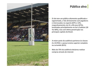 §  O	
  site	
  tem	
  um	
  público	
  altamente	
  qualiﬁcado	
  e	
  
segmentado,	
  e	
  fala	
  diretamente	
  com	
  jogadores	
  
e	
  interessados	
  no	
  esporte	
  (87%	
  e	
  13%,	
  
respecGvamente),	
  de	
  21	
  a	
  40	
  anos	
  (67%),	
  
localizados	
  principalmente	
  no	
  Sul	
  e	
  Sudeste	
  (18	
  
%e	
  68%),	
  mas	
  com	
  óGma	
  penetração	
  nas	
  
principais	
  capitais	
  do	
  Brasil.	
  
§  A	
  maior	
  parte	
  da	
  audiência	
  pertence	
  às	
  classes	
  
A	
  e	
  B	
  (76%)	
  	
  e	
  possui	
  ensino	
  superior	
  completo	
  
ou	
  cursando	
  (81%)	
  
§  Mais	
  de	
  75%	
  da	
  audiência	
  declarou	
  realizar	
  
compras	
  através	
  de	
  internet	
  
Público	
  alvo	
  
 