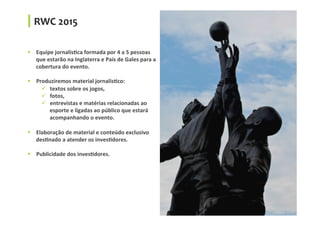 RWC	
  2015	
  
§  Equipe	
  jornalísGca	
  formada	
  por	
  4	
  a	
  5	
  pessoas	
  
que	
  estarão	
  na	
  Inglaterra	
  e	
  País	
  de	
  Gales	
  para	
  a	
  
cobertura	
  do	
  evento.	
  
§  Produziremos	
  material	
  jornalísGco:	
  
ü  textos	
  sobre	
  os	
  jogos,	
  	
  
ü  fotos,	
  	
  
ü  entrevistas	
  e	
  matérias	
  relacionadas	
  ao	
  
esporte	
  e	
  ligadas	
  ao	
  público	
  que	
  estará	
  
acompanhando	
  o	
  evento.	
  
§  Elaboração	
  de	
  material	
  e	
  conteúdo	
  exclusivo	
  
desGnado	
  a	
  atender	
  os	
  invesGdores.	
  
§  Publicidade	
  dos	
  invesGdores.	
  
 