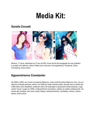 Media Kit:
Daniella Cincoetti




Mineira, 17 anos, estudante do 3º ano do EM. Como forma de divulgação de meu trabalho
e contato com leitores, utilizo Twitter (com mais de 3 mil seguidores), Facebook, Orkut,
Formspring, entre outros.



Egocentrismo Constante:

De 2006 a 2009, seu nome era Apenas Rabiscos, onde continha textos feitos por mim, era um
blog de conteúdo pessoal, porém, em 2009 ao visitar diversos sites, percebi que os textos até
então tidos como desabafo, poderiam servir de inspiração e ajuda para várias pessoas. Logo,
resolvi inovar: surgia em 2009, o Egocentrismo Constante, voltado ao público adolescente. Os
temas são variados, tais como moda, beleza, relacionamentos, novidades, música, cultura,
textos, entre outros.
 