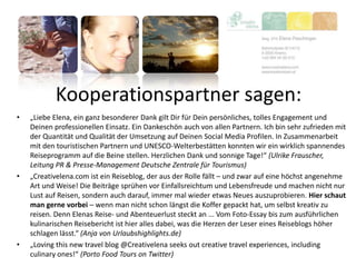 Kooperationspartner sagen:
• „Liebe Elena, ein ganz besonderer Dank gilt Dir für Dein persönliches, tolles Engagement und
Deinen professionellen Einsatz. Ein Dankeschön auch von allen Partnern. Ich bin sehr zufrieden mit
der Quantität und Qualität der Umsetzung auf Deinen Social Media Profilen. In Zusammenarbeit
mit den touristischen Partnern und UNESCO-Welterbestätten konnten wir ein wirklich spannendes
Reiseprogramm auf die Beine stellen. Herzlichen Dank und sonnige Tage!“ (Ulrike Frauscher,
Leitung PR & Presse-Management Deutsche Zentrale für Tourismus)
• „Creativelena.com ist ein Reiseblog, der aus der Rolle fällt – und zwar auf eine höchst angenehme
Art und Weise! Die Beiträge sprühen vor Einfallsreichtum und Lebensfreude und machen nicht nur
Lust auf Reisen, sondern auch darauf, immer mal wieder etwas Neues auszuprobieren. Hier schaut
man gerne vorbei – wenn man nicht schon längst die Koffer gepackt hat, um selbst kreativ zu
reisen. Denn Elenas Reise- und Abenteuerlust steckt an ... Vom Foto-Essay bis zum ausführlichen
kulinarischen Reisebericht ist hier alles dabei, was die Herzen der Leser eines Reiseblogs höher
schlagen lässt.“ (Anja von Urlaubshighlights.de)
• „Loving this new travel blog @Creativelena seeks out creative travel experiences, including
culinary ones!“ (Porto Food Tours on Twitter)
 