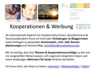 Kooperationen & Werbung
Als internationale Expertin für kreative Kulturreisen, Sprachtrainerin &
Tourismusberaterin freue ich mich über Einladungen zu Bloggerreisen
sowie Anfragen zu passenden Gewinnspiel-, Link- oder Banner-
platzierungen auf meinem Blog: schreibmir@creativelena.com
Mir ist wichtig, dass Ihre Themen & Kooperationsvorschläge zu den von
mir vorgestellten Reisen passen, sich organisch integrieren lassen und
einen eindeutigen Mehrwert für beide Parteien darstellen.
Ich freue mich, von Ihnen zu hören: Interview | Weltreisefieber | Mehr!
 