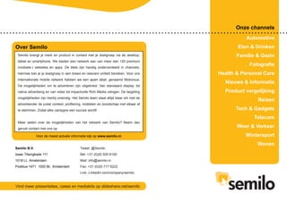 Onze channels
Automotive
Eten & Drinken
Familie & Gezin
Fotografie
Health & Personal Care
Nieuws & Informatie
Product vergelijking
Reizen
Tech & Gadgets
Telecom
Weer & Verkeer
Wintersport
Wonen
Semilo B.V.
Isaac Titsingkade 111
1018 LL Amsterdam
Postbus 1471 1000 BL Amsterdam
Over Semilo
Voor de meest actuele informatie kijk op www.semilo.nl.
Semilo brengt je merk en product in contact met je doelgroep via de desktop,
tablet en smartphone. We bieden een netwerk aan van meer dan 120 premium
(mobiele-) websites en apps. De titels zijn handig onderverdeeld in channels,
hiermee kan je je doelgroep in een breed en relevant umfeld bereiken. Voor ons
internationale mobile netwerk hebben we een apart label, genaamd Mobvious.
De mogelijkheden om te adverteren zijn uitgebreid. Van standaard display, tot
native advertising en van video tot impactvolle Rich Media uitingen. De targeting
mogelijkheden zijn hierbij oneindig. Het Semilo team staat altijd klaar om met de
adverteerder de juiste context, profilering, middelen en boodschap met elkaar af
te stemmen. Zodat elke campgne een succes wordt!
Meer weten over de mogelijkheden van het netwerk van Semilo? Neem dan
gerust contact met ons op.
Vind meer presentaties, cases en mediakits op slideshare.net/semilo
Tweet: @Semilo
Bel: +31 (0)20 520 6100
Mail: info@semilo.nl
Fax: +31 (0)20 717 6222
Link: LinkedIn.com/company/semilo
 