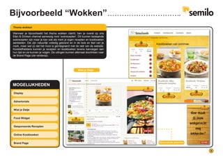 4
MOGELIJKHEDEN
Display
Advertorials
Wist je Datje
Food Widget
Gesponsorde Recepten
Online Kookboeken
Brand Page
Wanneer je bijvoorbeeld het thema wokken claimt, ben je overal op ons
Eten & Drinken channel aanwezig rond ‘wokrecepten’. Dit kunnen bestaande
wokrecepten zijn maar je kan ook als merk je eigen recepten en kookboeken
aanbieden. Die zijn natuurlijk volledig gebrand en in de look en feel van je
merk, maar wel zo dat het mooi is geïntegreerd met de rest van de website.
Kookliefhebbers kunnen je recepten en kookboeken tevens toevoegen aan
hun lijst en ze kunnen je volgen. De uitingen kunnen allemaal doorlinken naar
de Brand Page (zie verderop).
Thema wokken
Wist je Datje
Gesponsorde gerechten
Bijvoorbeeld “Wokken”
 