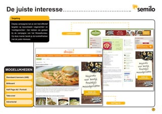 7
Half Page Ad
Leaderboard
Standaard banners (IAB)
Billboard
Half Page Ad / Portrait
Take-over
Advertorial
MOGELIJKHEDEN
De juiste interesse
Targeting
Display campagnes kan je ook heel effectief
targeten op bijvoorbeeld ‘visgerechten’ en
‘hoofdgerechten’. Dat hebben we gedaan
bij de campagne van het Mosselbureau.
Op deze manier bereik je de kookliefhebber
met de juiste interesse.
 