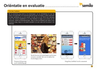 9
Met de Aanbieding app bereik je de boodschapper van de oriëntatiefase tot voor het
schap in de supermarkt. De consument gebruikt de app om te kijken in welke supermarkt
de beste aanbieding zijn op dat moment. Dé plek dus om als FMCG-merk aanwezig
te zijn. Een nieuwe mogelijkheid is om direct feedback te krijgen op je product van de
consument. Ideaal bij productlanceringen. Waar je eerst de feedback pas weken na de
introductie kreeg, krijg je nu de eerste resultaten al na een week dat het product in de
winkel ligt.
First User Feedback
Promoot de lancering
op de Aanbieding app
Krijg direct feedback van de consument
Bereik hiermee de boodschapper op het juiste
moment, namelijk vlak voor en tijdens het
boodschappen doen.
Oriëntatie en evaluatie
 