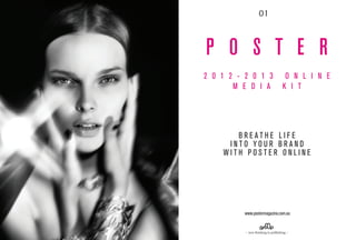 01



P O S T E R
2 0 1 2 - 2 0 1 3                    O N L I N E
       M E D I A                    K I T




       BREATHE LIFE
     INTO YOUR BRAND
    WITH POSTER ONLINE




          www.postermagazine.com.au


          − new thinking in publishing −
 