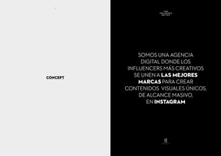 CONCEPT
SOMOS UNA AGENCIA
DIGITAL DONDE LOS
INFLUENCERS MÁS CREATIVOS
SE UNEN A LAS MEJORES
MARCAS PARA CREAR
CONTENIDOS VISUALES ÚNICOS,
DE ALCANCE MASIVO,
EN INSTAGRAM
T H E
I N F L U E N C E
R E V I E W
4
 