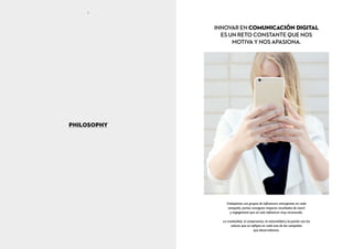 Trabajamos con grupos de influencers emergentes en cada
campaña. Juntos consiguen mayores resultados de reach
y engagement que un solo influencer muy reconocido.
La creatividad, el compromiso, la naturalidad y la pasión son los
valores que se reflejan en cada una de las campañas
que desarrollamos.
INNOVAR EN COMUNICACIÓN DIGITAL
ES UN RETO CONSTANTE QUE NOS
MOTIVA Y NOS APASIONA.
PHILOSOPHY
8 9
 