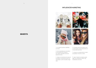 BENEFITS
INFLUENCER MARKETING
1
— Los influencers aportan credibilidad
a tu marca.
2
— Está comprobado que es más efectivo
la recomendación de un influencer
que cualquier publicidad o promoción
propia de la marca.
3
— Influyen en las decisiones de compra de
los productos o servicios de la marca y los
recomiendan a su fiel comunidad de segui-
dores.
4
— La perfecta selección del influencer para
tu marca ayuda a conectar directamente con
el consumidor final de ésta.
5
— Generan un contenido natural y creativo
que ayudará a comunicar tu marca
6
— Según el objetivo de campaña, pueden
llegar a ser más efectivos y directos que
la publicidad convencional.
10 11
 