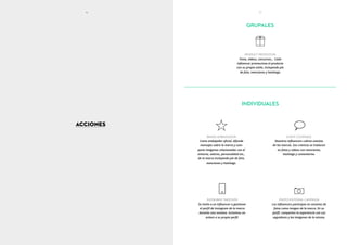 ACCIONES
PRODUCT PROMOTION
Fotos, vídeos, concursos… Cada
influencer promociona el producto
con su propio estilo, incluyendo pie
de foto, menciones y hashtags.
BRAND AMBASSADOR
Como embajador oficial, difunde
mensajes sobre la marca y com-
parte imágenes relacionadas con el
entorno, valores, personalidad etc.,
de la marca incluyendo pie de foto,
menciones y hashtags.
PHOTO EDITORIAL CAMPAIGN
Los influencers participan en sesiones de
fotos como imagen de la marca. En su
perfil, comparten la experiencia con sus
seguidores y las imágenes de la misma.
INSTAGRAM TAKEOVER
Se invita a un influencer a gestionar
el perfil de Instagram de la marca
durante una semana. Incluimos un
enlace a su propio perfil.
EVENT COVERAGE
Nuestros influencers cubren eventos
de las marcas. Sus crónicas se traducen
en fotos y vídeos con menciones,
hashtags y comentarios.
INDIVIDUALES
16 17
GRUPALES
 