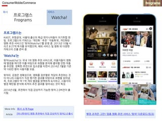 Consumer/Mobile/Commerce 
회사 서비스 
프로그램스 
Frograms 
Watcha! 
프로그램스는 
KAIST, 포항공대, 서울대 출신의 특급 엔지니어들이 의기투합 한 
팀. 프로그램스의 키워드는 '개인화' '추천' '자동화‘로, 개인화된 
영화 추천 서비스인 ‘왓챠(Watcha!)’를 운영 중. 2013년 10월 시 
리즈 B 27억 투자를 유치했으며, 해외 서비스 및 영화 외 다양한 
카테고리 진출 준비 중. 
‘Watcha’는 
왓챠(watcha)'는 국내 1위 영화 추천 서비스로, 이용자들이 영화 
에 별점을 매기면 이를 바탕으로 취향을 분석해 좋아할 만한 작품 
을 추천함. 정확한 추천으로 입소문을 타면서 2014년 7월말 기준 
약 100만 명의 사용자를 모음. 
왓챠의 강점은 정확성으로, 영화를 장르별로 적당히 추천하는 것 
이 아니라 사용자가 직접 평가한 결과를 바탕으로 취향을 읽어냄. 
즉, 프로그램이 약 1억 개의 별점을 완벽하게 숙지하고, 사용자의 
별점 패턴을 분석해 최적의 추천 결과를 찾아내는 것이 특징. 
2014년 6월, 추천에서 직접 감상까지 가능한 왓챠 2.0버전이 출 
시됨. 
More Info 회사 소개 Page 
Article [머니투데이] 영화 추천에서 직접 감상까지'왓챠2.0‘출시 별점 조작은 그만! 맞춤 영화 추천 서비스 ‘왓챠’ 다운로드(링크) 
 
