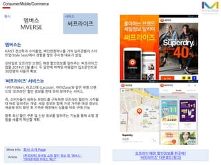 Consumer/Mobile/Commerce 
회사 서비스 
엠버스 
MVERSE 
써프라이즈 
엠버스는 
KAIST 전산학과 수석졸업, 베인앤컴퍼니를 거쳐 실리콘밸리 스타 
트업(Style Says)에서 경험을 쌓은 주시현 대표가 설립. 
모바일로 오프라인 브랜드 매장 할인정보를 알려주는 ‘써프라이즈’ 
앱을 2014년 3월 출시. 두 달만에 마케팅 비용없이 입소문만으로 
30만명의 사용자 확보. 
‘써프라이즈’ 서비스는 
나이키(Nike), 라코스테 (Lacoste), 자라(Zara)와 같은 유명 브랜 
드의 ‘오프라인’ 할인 정보를 한데 모아 보여주는 서비스. 
즉, 소비자들이 원하는 브랜드를 구독하면 오프라인 할인이 시작될 
때 바로 알려주는 개념. 세일 정보와 함께 가장 가까운 매장 정보도 
제공해 위치 확인 후 가까운 매장에서 상품을 바로 구매 가능. 
향후 최신 할인 쿠폰 및 신상 정보를 알려주는 기능을 통해 쇼핑 경 
험을 새롭게 혁신할 계획. 
More Info 회사 소개 Page 
[한국경제] 모바일 쇼핑 할인 정보 앱 '엠버스', 
"아마존처럼 커머스 혁신" 
Article 
오프라인 매장 할인정보를 한곳에! 
‘써프라이즈’ 다운로드(링크) 
 