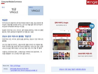 Consumer/Mobile/Commerce 
회사 서비스 
빙글 
VINGLE 
VINGLE 
빙글은 
비키(Viki)의 창업자인 문지원 호창성 대표가 창업. 월 2000만 명 
이상의 사용자를 보유한 비키는 2013년 9월 일본 최대 전자상거 
래 업체 라쿠텐에게 매각된 바 있음. 
빙글은 이야기와 사진, 비디오, 음악 등을 공유하는 커뮤니티 플랫 
폼으로, 특히 글로벌 유저들에게 인기를 끌고 있음 
관심사 공유 커뮤니티 플랫폼 ‘빙글'은 
이야기와 사진, 비디오, 음악 등을 공유하는 관심사 기반 커뮤니티 
플랫폼. 
2013년 3월 안드로이드, 6월 아이폰 앱을 선보인 뒤 이듬해 3월 
세계 각지에서 월 200만 명 이상이 방문하는 서비스로 성장. 빙글 
서비스의 월간 페이지뷰는 2014년 5월 기준 1억 건을 첫 돌파. 
사용자는 한국어와 영어, 스페인어권 지역에 주로 분포하며, 주 
사용 연령층이 18~25세인 아주 젊은 서비스. 
More Info 회사 소개 Page 
[한국경제] 호창성·문지원 부부 
"실리콘밸리 대신 한국서 창업성공 보여줄 것" 
Article 관심사 기반 SNS ‘빙글’ 다운로드(링크) 
 