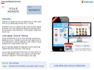 Consumer/Mobile/Commerce 
회사 서비스 
키즈노트 
KIDSNOTE 
KIDSNOTE 
키즈노트는 
안철수연구소 입사동기로 오랜 시간 합을 맞춰 온 두 대표가 협력 
하여 2012년 4월에 설립한 모바일 서비스 스타트업. 
유아원에서 수십 년 간 사용되어 온 종이 기반의 오프라인 알림장 
을 모바일 기반 ‘스마트 알림장’으로 탈바꿈시켜 학부모와 보육기 
관이 효과적으로 커뮤니케이션하는 '스마트 알림장' 개념을 세계 
최초로 도입. 
스마트 알림장, ‘키즈노트’ 서비스는 
부모와 유아원/유치원 간 실시간 커뮤니케이션을 가능하게 하는 
폐쇄형 SNS 서비스. 부모들이 실시간으로 아이의 활동 내역과 주 
요 소식을 받아보고, 답변 및 요청을 할 수 있음. 다양한 타 SNS와 
연계돼 아이의 사진을 외부와도 공유 가능. 
출시 후 사용자들의 활발한 피드백을 통해 지속적인 업데이트를 
진행하며 현재 업계 내 독보적인 1위로 성장 중. 
2014년 4월 기준 제휴 영유아 보육기관이 1만 2천여 개이며, 현 
재 키즈노트를 활발히 이용하고 있는 사용자는 25만 명에 이름. 
해외에서도 사용 문의가 지속적으로 유입되고 있는 상황. 
More Info 회사 소개 Page 
Article [한국경제] 어린이집·유아원용 '스마트 알림장' 개발한 '키즈노트' 스마트 알림장 서비스 ‘키즈노트’ 다운로드(링크) 
 