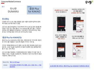 Consumer/Mobile/Commerce 
회사 서비스 
두나무 
DUNAMU 
증권 Plus 
for KAKAO 
두나무는 
다양한 비즈니스와 개발 경험을 갖춘 서울대 컴퓨터공학과/경제 
학과 출신 송치형 대표가 설립. 
2014년 2월 모바일에서 가장 편하게 주식시세 및 관련 정보를 확 
인할 수 있는 앱, ‘증권 플러스 for KAKAO’를 공식 출시. ‘증권과 
관련된 모든 활동을 모바일에서 가장 빠르고 편리하게’라는 목표 
로 No1 모바일 증권 서비스로 포지셔닝하고 있음. 
‘증권 Plus for KAKAO’는 
증권 Plus for KAKAO는 증권 정보, 매매 앱으로 카카오톡 계정으 
로 서비스를 이용할 수 있도록 연동한 카카오 기반 앱. 
카카오 계정을 통해 실시간 종목 시세 및 관련 정보를 손쉽게 보는 
앱으로, 소셜 기능을 도입하여 친구들이 등록한 관심 종목을 확인 
할 수 있는 것이 특징. 
2014년 8월 키움증권, 미래에셋증권과의 제휴로 주식을 직접 거 
래할 수 있는 기능을 도입했으며, 계속해서 다른 국내 메이저 증권 
사들과도 제휴 논의 중. 
More Info 회사 소개 Page 
카카오톡과 연계한 주식 매매, 오는 18일 개시…키움 
증권부터 
Article 
소셜 증권 앱 서비스 ‘증권 Plus for KAKAO’ 다운로드(링크) 
 