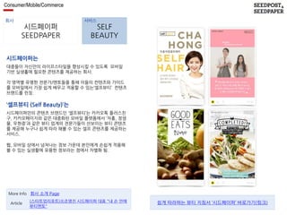 Consumer/Mobile/Commerce 
회사 서비스 
시드페이퍼 
SEEDPAPER 
SELF 
BEAUTY 
시드페이퍼는 
대중들이 자신만의 라이프스타일을 향상시킬 수 있도록 모바일 
기반 실생홀에 필요한 콘텐츠를 제공하는 회사. 
각 영역별 유명한 전문가/멘토들을 통해 이들의 컨텐츠와 가이드 
를 모바일에서 가장 쉽게 배우고 적용할 수 있는‘셀프뷰티’ 컨텐츠 
브랜드를 런칭. 
‘셀프뷰티 (Self Beauty)’는 
시드페이퍼만의 콘텐츠 브랜드인 ‘셀프뷰티’는 카카오톡 플러스친 
구, 카카오페이지와 같은 대중화된 모바일 플랫폼에서 ‘차홍, 정샘 
물, 우현증’과 같은 뷰티 업계의 전문가들이 선보이는 뷰티 콘텐츠 
를 제공해 누구나 쉽게 따라 해볼 수 있는 셀프 콘텐츠를 제공하는 
서비스. 
웹, 모바일 상에서 넘쳐나는 정보 가운데 본인에게 손쉽게 적용해 
볼 수 있는 실생활에 유용한 정보라는 점에서 차별화 됨. 
More Info 회사 소개 Page 
(스타트업리포트)⑧조영진 시드페이퍼 대표 "내 손 안에 
뷰티멘토" 
Article 쉽게 따라하는 뷰티 지침서 ‘시드페이퍼’ 바로가기(링크) 
 
