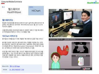 Consumer/Mobile/Commerce 
회사 서비스 
헬스웨이브 
HealthWave 
HiChart 
헬스웨이브는 
복잡한 의료정보를 환자와 보호자가 알기 쉽게 애니메이션으로 제 
공하는 애니메이션 전자차트 ‘하이차트(HiChart)’ 를 2011년 세 
계 최초 상용화. 
서울대학교병원 외과전공의 출신인 정희두 대표가 직접 애니메이 
션 제작팀을 운영하고 서비스 시스템을 개발. 
‘HiChart 서비스’는 
환자들의 이해를 돕기 위해 개발한 ‘애니메이션 설명 처방 서비스’ 
환자를 진료한 의료진이 환자에게 맞는 약물을 처방해 주는 의약 
품 처방처럼, 의료진이 환자에게 맞는 ‘설명정보 콘텐츠’를 선택해 
서 전달해 준다는 개념(Information Prescription). 현재 미국, 일 
본, 싱가폴 등 전 세계 의료시장으로 확산되고 있음. 
또한 헬스케어 SNS인 ‘헬스 브리즈’ 애플리케이션을 2014년 8월 
글로벌 출시. 이는 의사와 환자가 애니메이션 같은 콘텐츠는 물론 
각종 환자 맞춤형 의료 정보나 애플리케이션 정보, 문자메시지를 
주고받을 수 있는 서비스. 
More Info 회사 소개 Page 
Article Dr. 정의 처방전은 ‘그림’ 
 