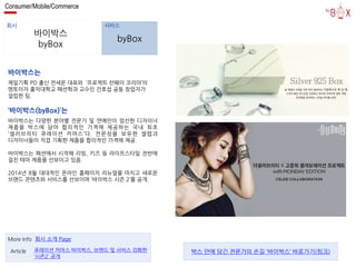 Consumer/Mobile/Commerce 
회사 서비스 
바이박스 
byBox 
byBox 
바이박스는 
제일기획 PD 출신 전세운 대표와 ‘프로젝트 런웨이 코리아’의 
멘토이자 홍익대학교 패션학과 교수인 간호섭 공동 창업자가 
설립한 팀. 
‘바이박스(byBox)’는 
바이박스는 다양한 분야별 전문가 및 연예인이 엄선한 디자이너 
제품을 박스에 담아 합리적인 가격에 제공하는 국내 최초 
‘셀러브리티 큐레이션 커머스’다. 전문성을 보유한 셀렙과 
디자이너들이 직접 기획한 제품을 합리적인 가격에 제공. 
바이박스는 패션에서 시작해 리빙, 키즈 등 라이프스타일 전반에 
걸친 테마 제품을 선보이고 있음. 
2014년 8월 대대적인 온라인 홈페이지 리뉴얼을 마치고 새로운 
브랜드 콘텐츠와 서비스를 선보이며 ‘바이박스 시즌 2’를 공개. 
More Info 회사 소개 Page 
큐레이션 커머스 바이박스, 브랜드 및 서비스 강화한 
‘시즌2’ 공개 
Article 박스 안에 담긴 전문가의 손길 ‘바이박스’ 바로가기(링크) 
 