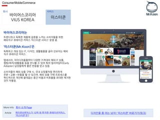 Consumer/Mobile/Commerce 
회사 서비스 
바이어스코리아 
VIUS KOREA 
미스터쿤 
바이어스코리아는 
트렌디하고 독특한 제품에 갈증을 느끼는 소비자들을 위한 
해외직구 큐레이션 커머스 ‘미스터쿤 서비스’ 운영 중. 
‘미스터쿤(Mr.Koon)’은 
독특하고 개성 있는 IT, 디자인, 생활용품을 골라 선보이는 해외 
직구 큐레이션 커머스. 
앱세서리, 아이디어용품부터 다양한 가격대의 해외 IT 상품, 
캠핑/레저/생활용품 등을 만나볼 수 있어 특히 얼리어답터(Early 
Adopter) 남성들에게 좋은 반응을 얻고 있음. 
소비자들이 해외 상품 구매 시, 국내 쇼핑몰처럼 편리하게 
주문•교환•반품을 할 수 있으며, 해외 상품 구매 프로세스를 
혁신적으로 개선해 쓸데없는 중간 비용과 비효율을 최대한 제거한 
것이 차별점. 
More Info 회사 소개 Page 
케이큐브벤처스가 10억 원 투자한 큐레이션커머스, 
'미스터쿤'은? 
Article 디자인을 쫌 아는 남자! ‘미스터쿤’ 바로가기(링크) 
 