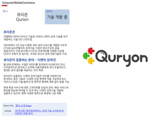 Consumer/Mobile/Commerce 
회사 서비스 
큐리온 
Qurion 
기술 개발 중 
큐리온은 
차별화된 데이터 마이닝 기술로 차세대 시멘틱 검색 기술을 연구 
개발하는 기술기반 스타트업. 
네이버에서 7년 이상 다양한 세부 검색 서비스를 개발한 이우주 
CTO와 실리콘벨리의 검색기술 기업인 와이즈넛의 공동 
창업자이자 구글 본사에서 다수의 프로젝트를 진행한 이승엽 
CEO가 주축이 된 팀으로, 국내외 최고의 검색 전문가들로 구성. 
큐리온이 집중하는 분야 – ‘시멘틱 검색’은 
웹 상에 존재하는 수많은 데이터를 일차원적 비교분석이 아닌, 
다차원적으로 분석하고 요약해 사용자들에게 보다 포괄적이고 
향상된 검색 결과를 제공하는 것이 목표. 
큐리온이 집중하는 시멘틱 검색기술은 언어를 다방면으로 
분석하는 원천 기술로, 다양한 산업 영역에 적용 가능하며 B2C 
서비스나 B2B 기술/솔루션 등 영역과 형태에 제한 없이 응용 가능. 
현재 특정 서비스에 대한 고객리뷰를 손쉽게 검색, 해당 서비스의 
특징을 한눈에 파악할 수 있게 하는 시멘틱 검색기술 개발에 
집중하고 있으며, 향후 다양한 영역으로 확장해 나갈 계획. 
More Info 회사 소개 Page 
[전자신문] 케이큐브벤처스, 검색 기술 스타트업 큐 
리온에 1억원 투자 
Article 
 