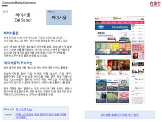 Consumer/Mobile/Commerce 
회사 서비스 
짜이서울 
Zai Seoul 
짜이서울 
짜이서울은 
전체 팀원의 35%가 중국인으로 구성된 스타트업. 중국인 
관광객을 대상으로 하는 한국 여행 플랫폼을 서비스하고 있음. 
2011년 방한 중국인 대상 월간 매거진을 발행, 2014년 누적 발행 
부수 100만 부를 돌파했으며, 매거진 서비스 노하우를 바탕으로 
2013년 4월 중국인 관광객을 위한 포털사이트 ‘짜이서울’을 
오픈해 요우커들의 좋은 반응을 얻고 있음. 
‘짜이서울’의 서비스는 
방한 중국인 관광객을 대상으로 하는 한국 여행 서비스 플랫폼. 
포털사이트를 통해 직접 취재한 여행 정보와 객실 예약, 
공동구매와 같은 여행 상품 서비스를 제공. 중국 최대 여행사인 
취날 (Qunar)등과 협력해 가이드 매칭 서비스인 '따이니왈'을 
선보이고 있으며, 서울시티투어버스 (짜이서울 순환버스)를 운영. 
한국 여행을 와서 발생하는 모든 서비스에 대해 온라인 상에서 
편리하게 제공함으로써, 방한 중국인 관광객 대상 대표적인 한국 
여행의 O2O(Online to Offline) 플랫폼을 표방. 
More Info 회사 소개 Page 
[파워, 스타트업!] "중국 관광객의 필수 관광 아이템 
'짜이서울'" 
Article 짜이서울 홈페이지 바로가기(링크) 
 