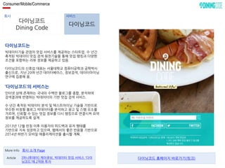Consumer/Mobile/Commerce 
회사 서비스 
다이닝코드 
Dining Code 
다이닝코드 
다이닝코드는 
빅데이터기술 관점의 맛집 서비스를 제공하는 스타트업. 수 년간 
축적된 빅데이터 맛집 검색 원천기술을 통해 맛집 랭킹과 다양한 
조건을 포함하는 리뷰 정보를 제공하고 있음. 
다이닝코드의 신효섭 대표는 서울대학교 컴퓨터공학과 공학박사 
출신으로, 지난 20여 년간 데이터베이스, 정보검색, 데이터마이닝 
연구에 집중해 옴. 
‘다이닝코드’의 서비스는 
인터넷 상에 존재하는 국내의 수백만 블로그를 종합, 분석하여 
검색결과에 반영하는 빅데이터의 기반 맛집 검색 서비스. 
수 년간 축적된 빅데이터 분석 및 텍스트마이닝 기술을 기반으로 
무수한 비정형 블로그 빅데이터를 분석하고 광고 및 스팸 요소를 
거르며, 신뢰할 수 있는 맛집 정보를 다시 랭킹으로 연결시켜 요약 
정보를 제공하도록 설계. 
2013년 12월 런칭 이후 이용자의 피드백과 유저 행태를 
기반으로 지속 성장하고 있으며, 웹에서의 좋은 반응을 기반으로 
2014년 하반기 모바일 애플리케이션을 출시할 계획. 
More Info 회사 소개 Page 
[머니투데이] 케이큐브, 빅데이터 맛집 서비스 '다이 
닝코드'에 2억원 투자 
Article 다이닝코드 홈페이지 바로가기(링크) 
 
