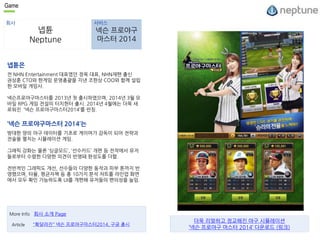 Game 
회사 서비스 
넵튠 
Neptune 
넥슨 프로야구 
마스터 2014 
넵튠은 
전 NHN Entertainment 대표였던 정욱 대표, NHN재팬 출신 
권상훈 CTO와 한게임 운영총괄을 지낸 조한상 COO와 함께 설립 
한 모바일 게임사. 
넥슨프로야구마스터를 2013년 첫 출시하였으며, 2014년 3월 모 
바일 RPG 게임 전설의 터치헌터 출시. 2014년 4월에는 더욱 새 
로워진 ‘넥슨 프로야구마스터2014’를 런칭. 
‘넥슨 프로야구마스터 2014’는 
방대한 양의 야구 데이터를 기초로 게이머가 감독이 되어 전략과 
전술을 펼치는 시뮬레이션 게임. 
그래픽 강화는 물론 ‘싱글모드’, ‘선수카드’ 개편 등 전작에서 유저 
들로부터 수렴한 다양한 의견이 반영돼 완성도를 더함. 
전반적인 그래픽도 개선, 선수들의 다양한 동작과 피부 톤까지 반 
영했으며, 타율, 평균자책 등 총 10가지 분석 차트를 라인업 화면 
에서 모두 확인 가능하도록 UI를 개편해 유저들의 편의성을 높임. 
More Info 회사 소개 Page 
Article "확달라진" 넥슨 프로야구마스터2014, 구글 출시 
더욱 리얼하고 정교해진 야구 시뮬레이션 
’넥슨 프로야구 마스터 2014’ 다운로드 (링크) 
 