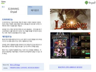 Game 
회사 서비스 
드라이어드 
Dryad 
레기온즈 
드라이어드는 
드라이어드는 다음 모바일 게임 PD 출신 서영조 대표와 이정대 
PD의 게임 기획력, 해외 명문 아트스쿨 출신인 반도형 디자인 디 
렉터의 아트가 힘을 합친 게임사. 
모바일 TCG 게임 ‘레기온즈’를 2014년 4월 출시, 먼저 출시된 T 
스토어에서 사흘 만에 인기 순위 1위, 매출 9위를 차지한 바 있으 
며, 이후 꾸준히 성장세를 보이고 있음. 
‘레기온즈’는 
중세 판타지를 배경으로 한 도시의 영주가 되어 영웅을 모아 육성 
시키고 도시를 성장시키는 전략 시뮬레이션 게임. 
모바일 전략 시뮬레이션을 트레이드카드게임(TCG)와 RPG의 조 
화로 풀어낸 색다른 게임으로 출시 전 FGT부터 주목을 받음. 
특히 카드 수집에 치중해야 하는 기존 TCG 단점을 극복했고, 기 
존의 PC웹게임 이용자들도 익숙하게 모바일에서 즐길 수 있는 것 
이 특징. 
More Info 회사 소개 Page 
Article "게임업계 드림팀 '드라이어드' 레기온즈로 뭉쳤다" 
중세 판타지 전략 시뮬레이션 ‘레기온즈’ 
 