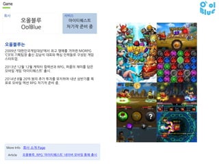 Game 
회사 서비스 
오올블루 
OolBlue 
마이티퀘스트 
차기작 준비 중 
오올블루는 
2009년 ‘대한민국게임대상’에서 최고 명예를 거머쥔 MORPG 
‘C9’의 기획팀장 출신 김남석 대표와 핵심 인력들로 구성된 게임 
스타트업. 
2013년 12월 12월 캐릭터 컬렉션과 RPG, 퍼즐의 재미를 담은 
모바일 게임 ‘마이티퀘스트’ 출시. 
2014년 8월 20억 원의 추가 투자를 유치하며 내년 상반기를 목 
표로 모바일 액션 RPG 차기작 준비 중. 
More Info 회사 소개 Page 
Article 오올블루, RPG `마이티퀘스트` 네이버 모바일 통해 출시 
 