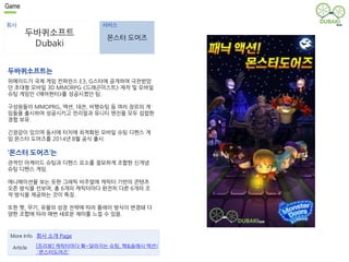 Game 
회사 서비스 
두바퀴소프트 
Dubaki 
몬스터 도어즈 
두바퀴소프트는 
위메이드가 국제 게임 컨퍼런스 E3, G스타에 공개하여 극찬받았 
던 초대형 모바일 3D MMORPG <드래곤미스트> 제작 및 모바일 
슈팅 게임인 <에어헌터>를 성공시켰던 팀. 
구성원들이 MMOPRG, 액션, 대전, 비행슈팅 등 여러 장르의 게 
임들을 출시하여 성공시키고 언리얼과 유니티 엔진을 모두 섭렵한 
경험 보유. 
긴장감이 있으며 동시에 터치에 최적화된 모바일 슈팅 디펜스 게 
임 몬스터 도어즈를 2014년 8월 공식 출시. 
‘몬스터 도어즈’는 
관적인 아케이드 슈팅과 디펜스 요소를 절묘하게 조합한 신개념 
슈팅 디펜스 게임. 
애니메이션을 보는 듯한 그래픽 비주얼에 캐릭터 기반의 콘텐츠 
오픈 방식을 선보여, 총 6개의 캐릭터마다 완전히 다른 6개의 조 
작 방식을 제공하는 것이 특징. 
또한 펫, 무기, 유물의 성장 전략에 따라 플레이 방식이 변경돼 다 
양한 조합에 따라 매번 새로운 재미를 느낄 수 있음. 
More Info 회사 소개 Page 
[프리뷰] 캐릭터마다 확~달라지는 슈팅, 핵&슬래시 액션! 
'몬스터도어즈' 
Article 
 